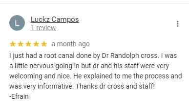 Google review from Luckz Campos: I just had a root canal done by Dr Randolph cross. I was a little nervous going in but dr and his staff were very welcoming and nice. He explained to me the process and was very informative. Thanks dr cross and staff! -Efrain