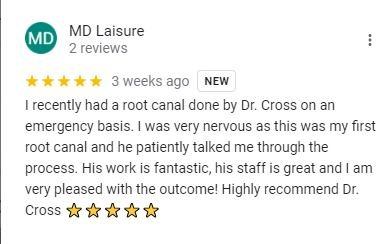 Google review from MD Laisure: I recently had a root canal done by Dr. Cross on an emergency basis. I was very nervous as this was my first root canal and he patiently talked me through the process. His work is fantastic, his staff is great and I am very pleased with the outcome! Highly recommend Dr. Cross.