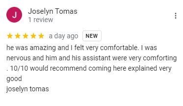 Google review from Joselyn Tomas: he was amazing and I felt very comfortable. I was nervous and him and his assistant were very comforting. 10/10 would recommend coming here, explained very good.